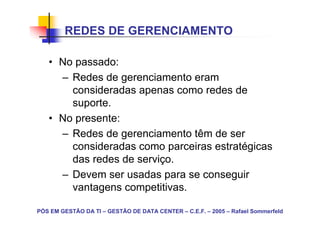 REDES DE GERENCIAMENTO

   • No passado:
     – Redes de gerenciamento eram
       consideradas apenas como redes de
       suporte.
   • No presente:
     – Redes de gerenciamento têm de ser
       consideradas como parceiras estratégicas
       das redes de serviço.
     – Devem ser usadas para se conseguir
       vantagens competitivas.

PÓS EM GESTÃO DA TI – GESTÃO DE DATA CENTER – C.E.F. – 2005 – Rafael Sommerfeld
 