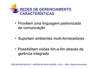 REDES DE GERENCIAMENTO
        CARACTERÍSTICAS

   • Provêem uma linguagem padronizada
     de comunicação

   • Suportam ambientes multi-fornecedores

   • Possibilitam visões fim-a-fim através da
     gerência integrada

PÓS EM GESTÃO DA TI – GESTÃO DE DATA CENTER – C.E.F. – 2005 – Rafael Sommerfeld
 