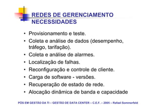 REDES DE GERENCIAMENTO
        NECESSIDADES
   • Provisionamento e teste.
   • Coleta e análise de dados (desempenho,
     tráfego, tarifação).
   • Coleta e análise de alarmes.
   • Localização de falhas.
   • Reconfiguração e controle de cliente.
   • Carga de software - versões.
   • Recuperação de estado de rede.
   • Alocação dinâmica de banda e capacidade
PÓS EM GESTÃO DA TI – GESTÃO DE DATA CENTER – C.E.F. – 2005 – Rafael Sommerfeld
 