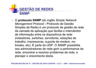 GESTÃO DE REDES
        SNMP
    O protocolo SNMP (do inglês Simple Network
    Management Protocol - Protocolo de Gestão
    Simples de Rede) é um protocolo de gestão de rede
    da camada de aplicação que facilita o intercâmbio
    de informação entre os dispositivos de rede
    (roteadores, switches, servidores, estações de
    trabalho, impressoras, suporte de modem, no-
    breaks, etc). É parte do UDP. O SNMP possibilita
    aos administradores de rede gerir a performance da
    rede, encontrar e resolver problemas de rede, e
    planejar o crescimento desta.

PÓS EM GESTÃO DA TI – GESTÃO DE DATA CENTER – C.E.F. – 2005 – Rafael Sommerfeld
 