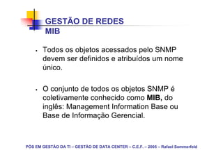 GESTÃO DE REDES
        MIB

       Todos os objetos acessados pelo SNMP
       devem ser definidos e atribuídos um nome
       único.

       O conjunto de todos os objetos SNMP é
       coletivamente conhecido como MIB, do
       inglês: Management Information Base ou
       Base de Informação Gerencial.



PÓS EM GESTÃO DA TI – GESTÃO DE DATA CENTER – C.E.F. – 2005 – Rafael Sommerfeld
 