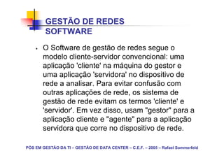 GESTÃO DE REDES
        SOFTWARE
       O Software de gestão de redes segue o
       modelo cliente-servidor convencional: uma
       aplicação 'cliente' na máquina do gestor e
       uma aplicação 'servidora' no dispositivo de
       rede a analisar. Para evitar confusão com
       outras aplicações de rede, os sistema de
       gestão de rede evitam os termos 'cliente' e
       'servidor'. Em vez disso, usam "gestor" para a
       aplicação cliente e "agente" para a aplicação
       servidora que corre no dispositivo de rede.

PÓS EM GESTÃO DA TI – GESTÃO DE DATA CENTER – C.E.F. – 2005 – Rafael Sommerfeld
 