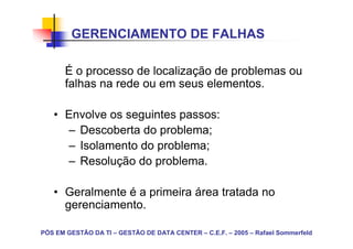 GERENCIAMENTO DE FALHAS

       É o processo de localização de problemas ou
       falhas na rede ou em seus elementos.

   • Envolve os seguintes passos:
     – Descoberta do problema;
     – Isolamento do problema;
     – Resolução do problema.

   • Geralmente é a primeira área tratada no
     gerenciamento.

PÓS EM GESTÃO DA TI – GESTÃO DE DATA CENTER – C.E.F. – 2005 – Rafael Sommerfeld
 