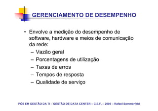 GERENCIAMENTO DE DESEMPENHO

   • Envolve a medição do desempenho de
     software, hardware e meios de comunicação
     da rede:
      – Vazão geral
      – Porcentagens de utilização
      – Taxas de erros
      – Tempos de resposta
      – Qualidade de serviço



PÓS EM GESTÃO DA TI – GESTÃO DE DATA CENTER – C.E.F. – 2005 – Rafael Sommerfeld
 