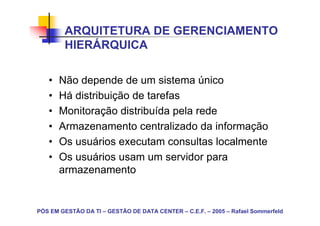 ARQUITETURA DE GERENCIAMENTO
        HIERÁRQUICA

   •   Não depende de um sistema único
   •   Há distribuição de tarefas
   •   Monitoração distribuída pela rede
   •   Armazenamento centralizado da informação
   •   Os usuários executam consultas localmente
   •   Os usuários usam um servidor para
       armazenamento


PÓS EM GESTÃO DA TI – GESTÃO DE DATA CENTER – C.E.F. – 2005 – Rafael Sommerfeld
 