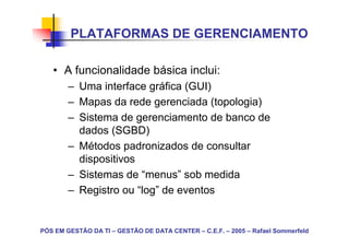PLATAFORMAS DE GERENCIAMENTO

   • A funcionalidade básica inclui:
        – Uma interface gráfica (GUI)
        – Mapas da rede gerenciada (topologia)
        – Sistema de gerenciamento de banco de
          dados (SGBD)
        – Métodos padronizados de consultar
          dispositivos
        – Sistemas de “menus” sob medida
        – Registro ou “log” de eventos


PÓS EM GESTÃO DA TI – GESTÃO DE DATA CENTER – C.E.F. – 2005 – Rafael Sommerfeld
 