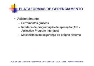 PLATAFORMAS DE GERENCIAMENTO

   • Adicionalmente:
        – Ferramentas gráficas
        – Interface de programação de aplicação (API -
          Aplication Program Interface)
        – Mecanismos de segurança do próprio sistema




PÓS EM GESTÃO DA TI – GESTÃO DE DATA CENTER – C.E.F. – 2005 – Rafael Sommerfeld
 