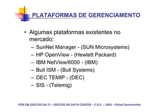 PLATAFORMAS DE GERENCIAMENTO

   • Algumas plataformas existentes no
     mercado:
        –   SunNet Manager - (SUN Microsystems)
        –   HP OpenView - (Hewlett Packard)
        –   IBM NetView/6000 - (IBM)
        –   Bull ISM - (Bull Systems)
        –   DEC TEMIP - (DEC)
        –   SIS - (Telemig)


PÓS EM GESTÃO DA TI – GESTÃO DE DATA CENTER – C.E.F. – 2005 – Rafael Sommerfeld
 