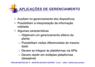 APLICAÇÕES DE GERENCIAMENTO

   • Auxiliam no gerenciamento dos dispositivos
   • Possibilitam a interpretação da informação
     coletada
   • Algumas características
      – Objetivam um gerenciamento efetivo da
        planta
      – Possibilitam visões diferenciadas do mesmo
        dado
      – Devem se integrar às plataformas via APIs
      – Devem residir em múltiplas plataformas
        (desejável)
PÓS EM GESTÃO DA TI – GESTÃO DE DATA CENTER – C.E.F. – 2005 – Rafael Sommerfeld
 