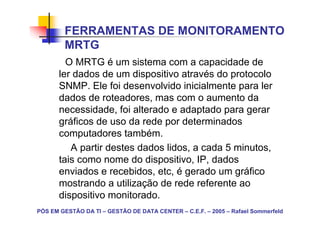FERRAMENTAS DE MONITORAMENTO
        MRTG
         O MRTG é um sistema com a capacidade de
       ler dados de um dispositivo através do protocolo
       SNMP. Ele foi desenvolvido inicialmente para ler
       dados de roteadores, mas com o aumento da
       necessidade, foi alterado e adaptado para gerar
       gráficos de uso da rede por determinados
       computadores também.
          A partir destes dados lidos, a cada 5 minutos,
       tais como nome do dispositivo, IP, dados
       enviados e recebidos, etc, é gerado um gráfico
       mostrando a utilização de rede referente ao
       dispositivo monitorado.
PÓS EM GESTÃO DA TI – GESTÃO DE DATA CENTER – C.E.F. – 2005 – Rafael Sommerfeld
 