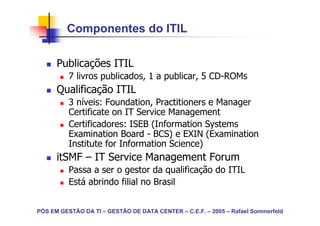 Componentes do ITIL

      Publicações ITIL
          7 livros publicados, 1 a publicar, 5 CD-ROMs
      Qualificação ITIL
          3 níveis: Foundation, Practitioners e Manager
          Certificate on IT Service Management
          Certificadores: ISEB (Information Systems
          Examination Board - BCS) e EXIN (Examination
          Institute for Information Science)
      itSMF – IT Service Management Forum
          Passa a ser o gestor da qualificação do ITIL
          Está abrindo filial no Brasil


PÓS EM GESTÃO DA TI – GESTÃO DE DATA CENTER – C.E.F. – 2005 – Rafael Sommerfeld
 