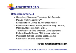 APRESENTAÇÃO

   Rafael Sommerfeld
          Consultor : 25 anos em Tecnologia da Informação
          MBA de Marketing pela FGV
          Especialista em Gestão de Ambientes Internet
          Experiência : Ambev, Animus, Dominal, Alog, Dedalus,
          Metrored, Netcenter, Ibam, Skol, ...
          Treinamentos : Bndes, Embratel, Caixa Econômica
          Federal, Castelo Branco, FGV, Unesa, Universo.
          Publicação de livros e artigos especializados
          Colaborador em sites especializados.

                                      rafasommer@hotmail.com

PÓS EM GESTÃO DA TI – GESTÃO DE DATA CENTER – C.E.F. – 2005 – Rafael Sommerfeld
 