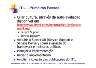 ITIL – Primeiros Passos

      Criar cultura, através da auto-avaliação
      disponível em
      http://www.itsmf.com/bestpractice/selfassess
      ment.asp
          Service Support
          Service Delivery
      Adquirir o Starter Kit (Service Support e
      Service Delivery) para avaliação do
      framework e melhores práticas
      Planejar a implementação
      Iniciar a implementação
      Ampliar a coleção das publicações do ITIL
PÓS EM GESTÃO DA TI – GESTÃO DE DATA CENTER – C.E.F. – 2005 – Rafael Sommerfeld
 