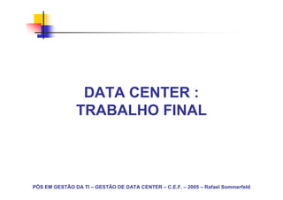 DATA CENTER :
               TRABALHO FINAL



PÓS EM GESTÃO DA TI – GESTÃO DE DATA CENTER – C.E.F. – 2005 – Rafael Sommerfeld
 