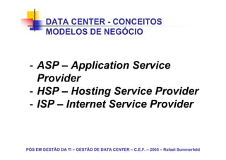 DATA CENTER - CONCEITOS
        MODELOS DE NEGÓCIO



 - ASP – Application Service
   Provider
 - HSP – Hosting Service Provider
 - ISP – Internet Service Provider



PÓS EM GESTÃO DA TI – GESTÃO DE DATA CENTER – C.E.F. – 2005 – Rafael Sommerfeld
 