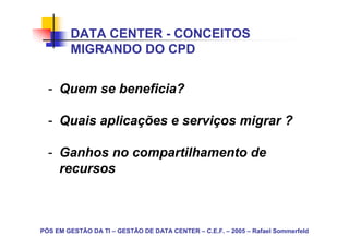 DATA CENTER - CONCEITOS
        MIGRANDO DO CPD


  - Quem se beneficia?

  - Quais aplicações e serviços migrar ?

  - Ganhos no compartilhamento de
    recursos



PÓS EM GESTÃO DA TI – GESTÃO DE DATA CENTER – C.E.F. – 2005 – Rafael Sommerfeld
 