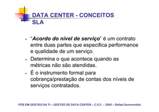DATA CENTER - CONCEITOS
        SLA

       “Acordo do nível de serviço” é um contrato
       entre duas partes que especifica performance
       e qualidade de um serviço.
       Determina o que acontece quando as
       métricas não são atendidas.
       É o instrumento formal para
       cobrança/prestação de contas dos níveis de
       serviços contratados.


PÓS EM GESTÃO DA TI – GESTÃO DE DATA CENTER – C.E.F. – 2005 – Rafael Sommerfeld
 