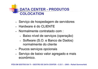 DATA CENTER - PRODUTOS
        COLOCATION

       Serviço de hospedagem de servidores
       Hardware é do CLIENTE
       Normalmente contratado com :
         Baixo nível de serviços (operação)
         Software (S.O. e Banco de Dados)
         normalmente do cliente
       Poucos serviços opcionais
       Serviço de baixo valor agregado e mais
       econômico.
PÓS EM GESTÃO DA TI – GESTÃO DE DATA CENTER – C.E.F. – 2005 – Rafael Sommerfeld
 
