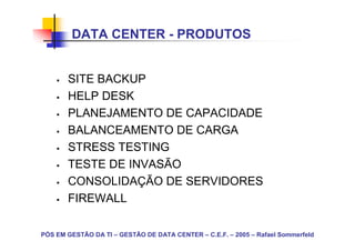 DATA CENTER - PRODUTOS


       SITE BACKUP
       HELP DESK
       PLANEJAMENTO DE CAPACIDADE
       BALANCEAMENTO DE CARGA
       STRESS TESTING
       TESTE DE INVASÃO
       CONSOLIDAÇÃO DE SERVIDORES
       FIREWALL

PÓS EM GESTÃO DA TI – GESTÃO DE DATA CENTER – C.E.F. – 2005 – Rafael Sommerfeld
 