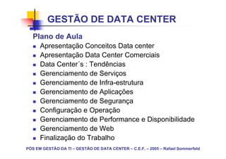GESTÃO DE DATA CENTER
   Plano de Aula
      Apresentação Conceitos Data center
      Apresentação Data Center Comerciais
      Data Center´s : Tendências
      Gerenciamento de Serviços
      Gerenciamento de Infra-estrutura
      Gerenciamento de Aplicações
      Gerenciamento de Segurança
      Configuração e Operação
      Gerenciamento de Performance e Disponibilidade
      Gerenciamento de Web
      Finalização do Trabalho
PÓS EM GESTÃO DA TI – GESTÃO DE DATA CENTER – C.E.F. – 2005 – Rafael Sommerfeld
 