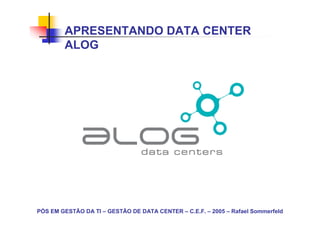 APRESENTANDO DATA CENTER
        ALOG




PÓS EM GESTÃO DA TI – GESTÃO DE DATA CENTER – C.E.F. – 2005 – Rafael Sommerfeld
 