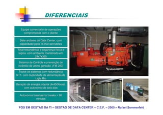 DIFERENCIAIS

   Equipe comercial e de operações
                         operaç
     comprometida com o cliente

  Sete andares de Data Center, com
  capacidade para 16.000 servidores

 Total redundância e segurança física e
                     seguranç fí
  lógica, com ambiente monitorado em
               24x7x365

  Sistema de Controle e prevenção de
                        prevenç
 incêndio de última geração. (FM 200)
                    geraç

 Todos os sistemas com redundância
N+1, com duplicidade de alimentação da
                         alimentaç
               Light Rio

Geração de energia própria (4x450Kvas),
Geraç              pró
      com autonomia de seis dias

   Autonomia baterias/no breaks = 90
               minutos


  PÓS EM GESTÃO DA TI – GESTÃO DE DATA CENTER – C.E.F. – 2005 – Rafael Sommerfeld
 