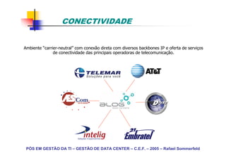 CONECTIVIDADE


Ambiente “carrier-neutral” com conexão direta com diversos backbones IP e oferta de serviços
               de conectividade das principais operadoras de telecomunicação.




 PÓS EM GESTÃO DA TI – GESTÃO DE DATA CENTER – C.E.F. – 2005 – Rafael Sommerfeld
 