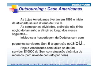 Outsourcing : Case Americanas

       As Lojas Americanas tiveram em 1999 o início
de atividade se sua divisão de B to C.
       Ao começar as atividades, a direção não tinha
noção do tamanho a atingir ao longo dos meses
seguintes...
       Iniciou-se a hospedagem da Dedalus.com com

pequenos servidores Sun. E a operação escal      ...               oU
      Hoje a Americanas.com utiliza-se de um
servidor E10000 da Sun, com alocação dinâmica de
recursos (com nível de contrato por hora).

PÓS EM GESTÃO DA TI – GESTÃO DE DATA CENTER – C.E.F. – 2005 – Rafael Sommerfeld
 