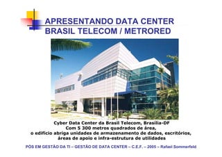 APRESENTANDO DATA CENTER
        BRASIL TELECOM / METRORED




             Cyber Data Center da Brasil Telecom, Brasília-DF
                  Com 5 300 metros quadrados de área,
  o edifício abriga unidades de armazenamento de dados, escritórios,
              áreas de apoio e infra-estrutura de utilidades

PÓS EM GESTÃO DA TI – GESTÃO DE DATA CENTER – C.E.F. – 2005 – Rafael Sommerfeld
 
