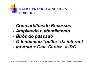 DATA CENTER - CONCEITOS
        ORIGENS


  -   Compartilhando Recursos
  -   Ampliando o atendimento
  -   Birôs do passado
  -   O fenômeno “bolha” da internet
  -   Internet + Data Center = IDC


PÓS EM GESTÃO DA TI – GESTÃO DE DATA CENTER – C.E.F. – 2005 – Rafael Sommerfeld
 