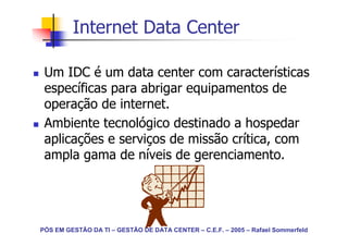 Internet Data Center

 Um IDC é um data center com características
 específicas para abrigar equipamentos de
 operação de internet.
 Ambiente tecnológico destinado a hospedar
 aplicações e serviços de missão crítica, com
 ampla gama de níveis de gerenciamento.




PÓS EM GESTÃO DA TI – GESTÃO DE DATA CENTER – C.E.F. – 2005 – Rafael Sommerfeld
 
