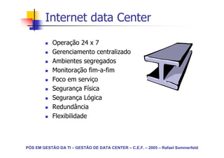 Internet data Center
            Operação 24 x 7
            Gerenciamento centralizado
            Ambientes segregados
            Monitoração fim-a-fim
            Foco em serviço
            Segurança Física
            Segurança Lógica
            Redundância
            Flexibilidade



PÓS EM GESTÃO DA TI – GESTÃO DE DATA CENTER – C.E.F. – 2005 – Rafael Sommerfeld
 