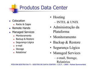 Produtos Data Center
                                         • Hosting
 Colocation
                                             – INTEL & UNIX
     Racks & Cages
 Remote Hands                            • Administração da
 Managed Services                          Plataforma
     Monitoramento
     Backup & Restore
                                         • Monitoramento
     Segurança Lógica                    • Backup & Restore
     e-mail
     Storage                             • Segurança Lógica
     Relatórios'                         • Managed Services
                                             – e-mail, Storage,
                                               Relatórios
PÓS EM GESTÃO DA TI – GESTÃO DE DATA CENTER – C.E.F. – 2005 – Rafael Sommerfeld
 