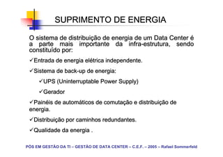 SUPRIMENTO DE ENERGIA

               distribuiç
 O sistema de distribuição de energia de um Data Center é
                                    infra-
 a parte mais importante da infra-estrutura, sendo
 constituí
 constituído por:
                      elé
   Entrada de energia elétrica independente.
   Sistema de back-up de energia:
              back-
            (Uninterruptable       Supply)
        UPS (Uninterruptable Power Supply)
        Gerador
  Painé
  Painéis de automáticos de comutação e distribuição de
             automá         comutaç     distribuiç
 energia.
   Distribuiç
   Distribuição por caminhos redundantes.
   Qualidade da energia .

PÓS EM GESTÃO DA TI – GESTÃO DE DATA CENTER – C.E.F. – 2005 – Rafael Sommerfeld
 