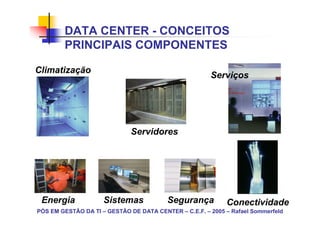 DATA CENTER - CONCEITOS
        PRINCIPAIS COMPONENTES

Climatização
                                                       Serviços




                              Servidores




 Energia             Sistemas            Segurança          Conectividade
PÓS EM GESTÃO DA TI – GESTÃO DE DATA CENTER – C.E.F. – 2005 – Rafael Sommerfeld
 