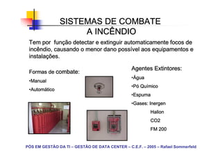 SISTEMAS DE COMBATE
                    A INCÊNDIO
           funç
 Tem por função detectar e extinguir automaticamente focos de
                                  possí
 incêndio, causando o menor dano possível aos equipamentos e
 instalaç
 instalações.

                                                Agentes Extintores:
 Formas de combate:
                                                •Água
                                                 Á
 •Manual
  Manual
                                                •Pó Químico
                                                 P Quí
 •Automático
  Automá
  Autom
                                                •Espuma
                                                 Espuma
                                                •Gases: Inergen
                                                 Gases:
                                                         Hallon
                                                         CO2
                                                         FM 200


PÓS EM GESTÃO DA TI – GESTÃO DE DATA CENTER – C.E.F. – 2005 – Rafael Sommerfeld
 