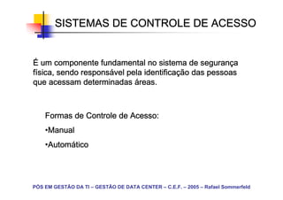 SISTEMAS DE CONTROLE DE ACESSO


                                               seguranç
É um componente fundamental no sistema de segurança
              responsá         identificaç
física, sendo responsável pela identificação das pessoas
que acessam determinadas áreas.



    Formas de Controle de Acesso:
    •Manual
     Manual
    •Automático
     Automá
     Autom




PÓS EM GESTÃO DA TI – GESTÃO DE DATA CENTER – C.E.F. – 2005 – Rafael Sommerfeld
 