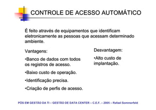 CONTROLE DE ACESSO AUTOMÁTICO
                           AUTOMÁ

            atravé
    É feito através de equipamentos que identificam
    eletronicamente as pessoas que acessam determinado
    ambiente.

    Vantagens:                                   Desvantagem:

    •Banco de dados com todos
     Banco                                       •Alto custo de
                                                  Alto
    os registros de acesso.                      implantaç
                                                 implantação.

    •Baixo custo de operação.
     Baixo          operaç
    •Identificação precisa.
     Identificaç
     Identifica
    •Criação de perfis de acesso.
     Criaç
     Cria


PÓS EM GESTÃO DA TI – GESTÃO DE DATA CENTER – C.E.F. – 2005 – Rafael Sommerfeld
 