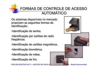 FORMAS DE CONTROLE DE ACESSO
                  AUTOMÁ
                  AUTOMÁTICO
              disponí
Os sistemas disponíveis no mercado
propiciam as seguintes formas de
identificaç
identificação:
•Identificação de senha.
 Identificaç
 Identifica
•Identificação por cartões de radio
 Identificaç
 Identifica
freqüência.
freqü
•Identificação de cartões magnéticos.
 Identificaç
 Identifica               magné
•Identificação biométrica.
 Identificaç biomé
 Identifica
•Identificação de mãos.
 Identificaç
 Identifica
•Identificação de Íris.
 Identificaç
 Identifica
PÓS EM GESTÃO DA TI – GESTÃO DE DATA CENTER – C.E.F. – 2005 – Rafael Sommerfeld
 