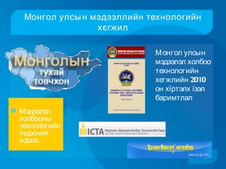Монгол улсы н мэдээллийн технологийн
                    хєгжил

                               М онгол улсын
                               мэдээлэл холбоо
                               технологийн
                               хєгжлийн 2010
                               он хїртэлх їзэл
                               баримтлал
   Мэдээлэл
    холбооны
    технологийн
    їндэсний
    хороо
 