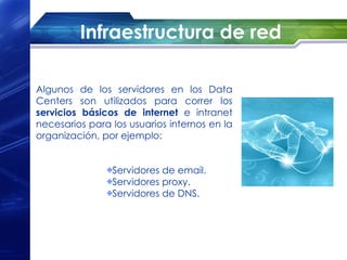 Infraestructura de red

Algunos de los servidores en los Data
Centers son utilizados para correr los
servicios básicos de internet e intranet
necesarios para los usuarios internos en la
organización, por ejemplo:


                Servidores de email.
                Servidores proxy.
                Servidores de DNS.
 