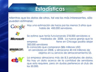 Estadísticas
Mientras que los datos de otros, tal vez los más interesantes, sólo
pueden estimarse:
              Hay una estimación de hace por los menos 3 años que
                       habla de  450,000 servidores.


              Se estima que tenía funcionando 218,000 servidores a
                          mediados de  2008.  La nueva granja que la
              empresa                   tiene en Chicago podría alojar
              300,000 servidores
              Es conocido que compraron $86 millones USD
               en servidores en 2008, y almacena 40 mil millones de
                        objetos en su servicio de almacenamiento S3.
              La empresa almacena más de 8.5 petabytes de datos.
              No hay un dato acerca de la cantidad de servidores
              que esto requiere, pero sin dudas pertenece al club de
              los 50,000.
 