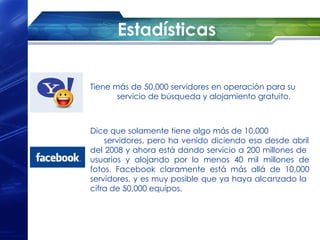 Estadísticas


Tiene más de 50,000 servidores en operación para su
       servicio de búsqueda y alojamiento gratuito.



Dice que solamente tiene algo más de 10,000
    servidores, pero ha venido diciendo eso desde abril
del 2008 y ahora está dando servicio a 200 millones de
usuarios y alojando por lo menos 40 mil millones de
fotos. Facebook claramente está más allá de 10,000
servidores, y es muy posible que ya haya alcanzado la
cifra de 50,000 equipos.
 