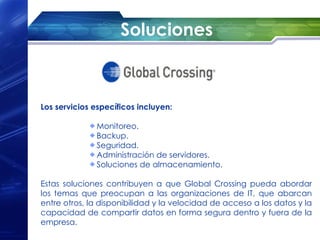 Soluciones



Los servicios específicos incluyen:

              Monitoreo.
              Backup.
              Seguridad.
              Administración de servidores.
              Soluciones de almacenamiento.

Estas soluciones contribuyen a que Global Crossing pueda abordar
los temas que preocupan a las organizaciones de IT, que abarcan
entre otros, la disponibilidad y la velocidad de acceso a los datos y la
capacidad de compartir datos en forma segura dentro y fuera de la
empresa.
 