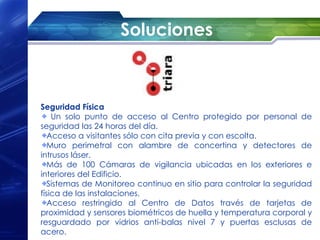 Soluciones



Seguridad Física
    Un solo punto de acceso al Centro protegido por personal de
seguridad las 24 horas del día.
   Acceso a visitantes sólo con cita previa y con escolta.
   Muro perimetral con alambre de concertina y detectores de
intrusos láser.
   Más de 100 Cámaras de vigilancia ubicadas en los exteriores e
interiores del Edificio.
   Sistemas de Monitoreo continuo en sitio para controlar la seguridad
física de las instalaciones.
   Acceso restringido al Centro de Datos través de tarjetas de
proximidad y sensores biométricos de huella y temperatura corporal y
resguardado por vidrios anti-balas nivel 7 y puertas esclusas de
acero.
 