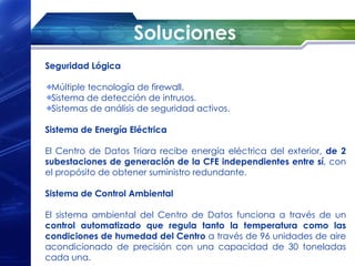 Soluciones
Seguridad Lógica

 Múltiple tecnología de firewall.
 Sistema de detección de intrusos.
 Sistemas de análisis de seguridad activos.

Sistema de Energía Eléctrica

El Centro de Datos Triara recibe energía eléctrica del exterior, de 2
subestaciones de generación de la CFE independientes entre sí, con
el propósito de obtener suministro redundante.

Sistema de Control Ambiental

El sistema ambiental del Centro de Datos funciona a través de un
control automatizado que regula tanto la temperatura como las
condiciones de humedad del Centro a través de 96 unidades de aire
acondicionado de precisión con una capacidad de 30 toneladas
cada una.
 