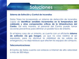 Soluciones
Sistema de Extinción y Control de Incendios

Datos Triara ha incorporado un sistema de detección de incendios
capaz de identificar sensibles incrementos en la temperatura del
cableado y otros componentes críticos de la infraestructura del
Centro. De esta manera, el personal del Centro puede tomar
acciones preventivas para eliminar un posible foco de siniestro.

En el lejano caso de un siniestro, se cuenta con un eficiente sistema
de extinción vía gas Inergen, ya que no crea neblina al ser
expulsado, para no disminuir la visibilidad de las salidas de
emergencia y no deja residuos que afecten los equipos de cómputo.

Telecomunicaciones

El Centro de Datos cuenta con enlaces a Internet de alta velocidad
a más de 300 Mbps.
 