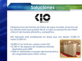 Soluciones



Infraestructura de Centros de Datos de clase mundial, al servicio de
los clientes para que puedan llevar a cabo sus proyectos de misión
crítica IT de manera eficiente y competitiva .

KIO Networks está establecido en áreas que van desde 15,000 m2
hasta 27,000 m2:

•8,300 m2 en total son usados como DC.
•3,100 m2 de espacio de modernas oficinas
 diseñadas para DRP.
•7000 m2 destinados a equipo electromecánico
 de vanguardia para misión crítica.
 