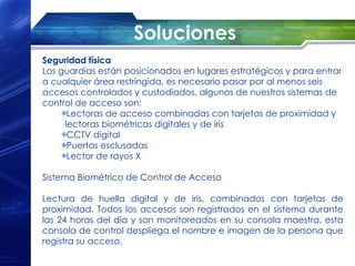 Soluciones
Seguridad física
Los guardias están posicionados en lugares estratégicos y para entrar
a cualquier área restringida, es necesario pasar por al menos seis
accesos controlados y custodiados, algunos de nuestros sistemas de
control de acceso son:
      Lectoras de acceso combinadas con tarjetas de proximidad y
     lectoras biométricas digitales y de iris
      CCTV digital
      Puertas esclusadas
      Lector de rayos X

Sistema Biométrico de Control de Acceso

Lectura de huella digital y de iris, combinados con tarjetas de
proximidad. Todos los accesos son registrados en el sistema durante
las 24 horas del día y son monitoreados en su consola maestra, esta
consola de control despliega el nombre e imagen de la persona que
registra su acceso.
 