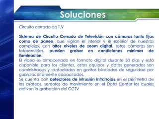 Soluciones
Circuito cerrado de T.V

Sistema de Circuito Cerrado de Televisión con cámaras tanto fijas
como de paneo, que vigilan el interior y el exterior de nuestros
complejos, con altos niveles de zoom digital, estas cámaras son
fotosensibles, pueden grabar en condiciones mínimas de
iluminación.
El video es almacenado en formato digital durante 30 días y está
disponible para los clientes, estos equipos y datos generados son
administrados y custodiados en garitas blindadas de seguridad por
guardias altamente capacitados.
Se cuenta con detectores de intrusión infrarrojos en el perímetro de
las azoteas, sensores de movimiento en el Data Center los cuales
activan la grabación del CCTV
 